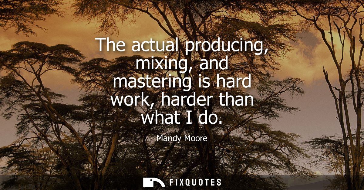 The actual producing, mixing, and mastering is hard work, harder than what I do