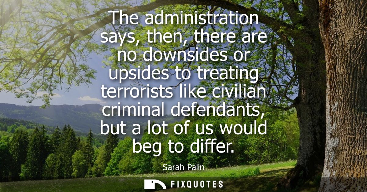 The administration says, then, there are no downsides or upsides to treating terrorists like civilian criminal defendant