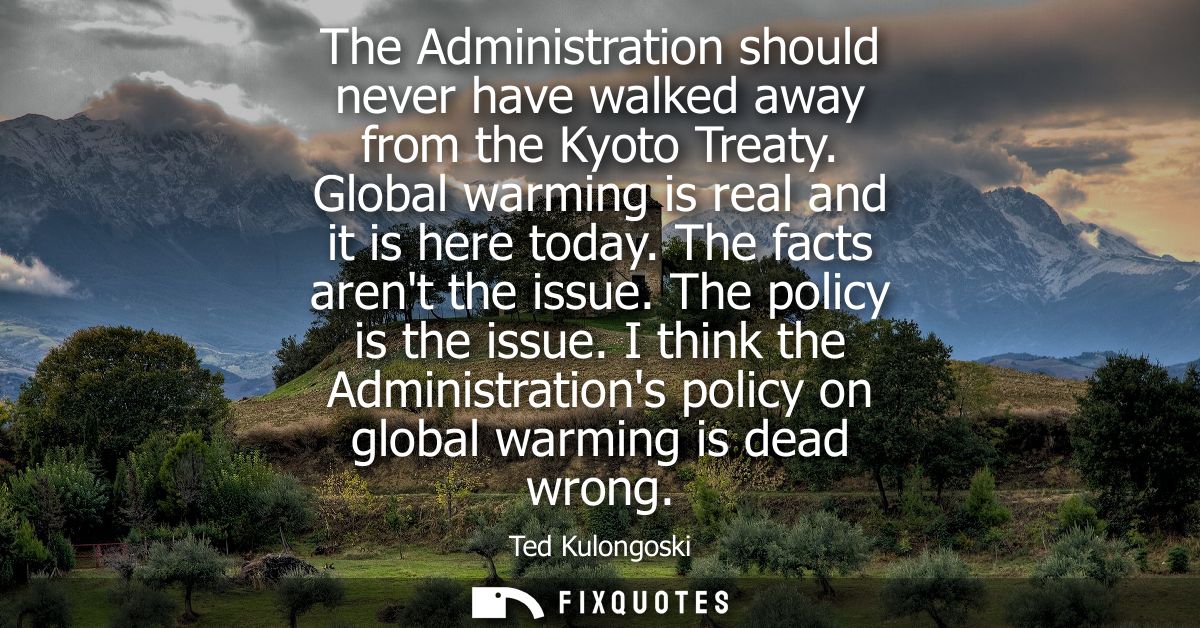 The Administration should never have walked away from the Kyoto Treaty. Global warming is real and it is here today. The