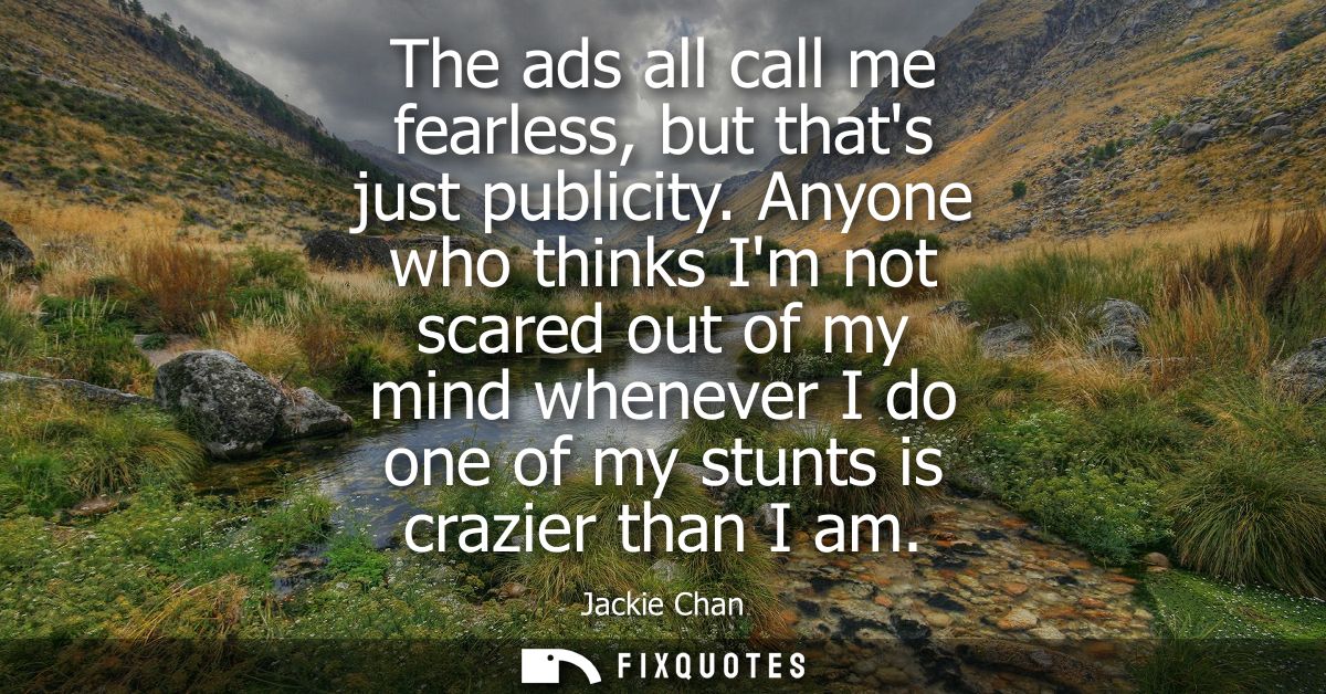 The ads all call me fearless, but thats just publicity. Anyone who thinks Im not scared out of my mind whenever I do one