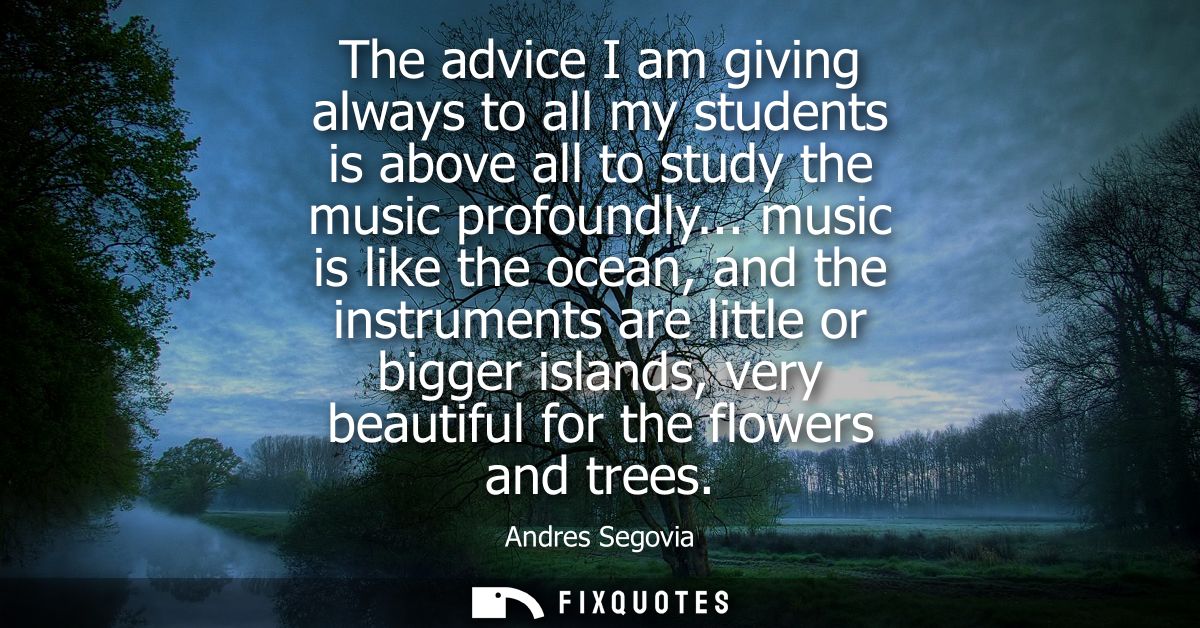 The advice I am giving always to all my students is above all to study the music profoundly... music is like the ocean, 