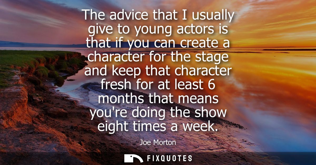 The advice that I usually give to young actors is that if you can create a character for the stage and keep that charact