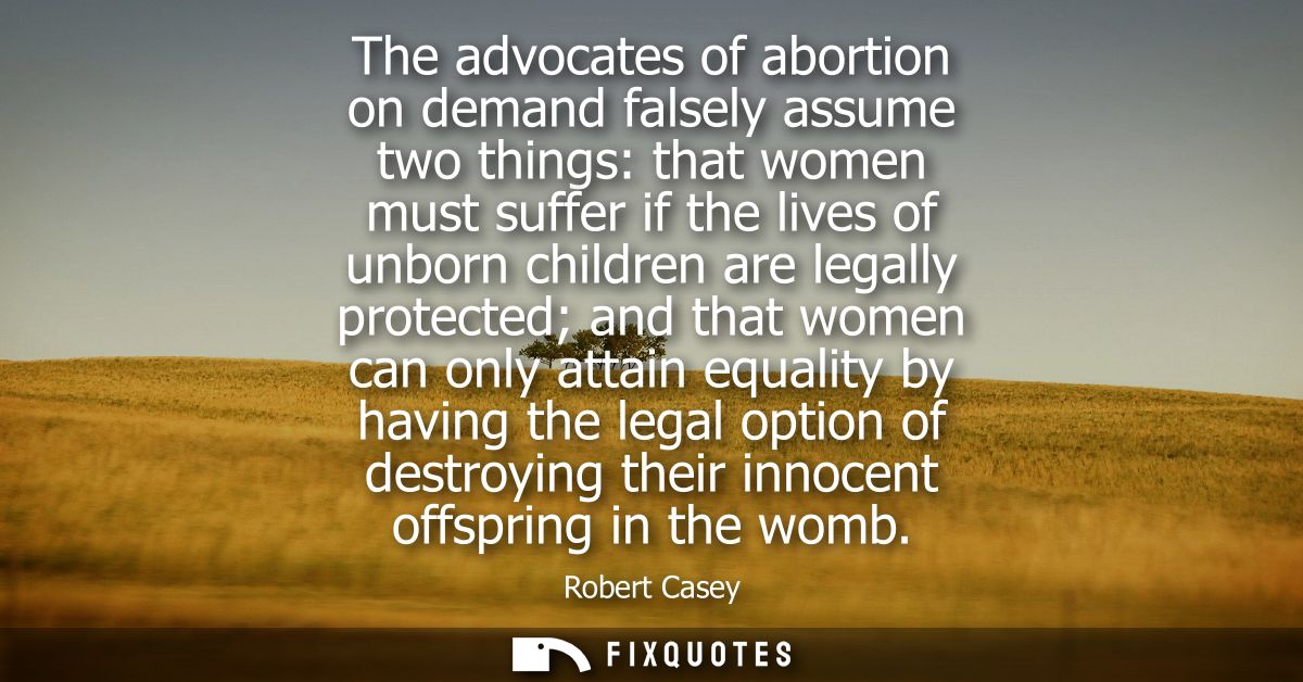 The advocates of abortion on demand falsely assume two things: that women must suffer if the lives of unborn children ar