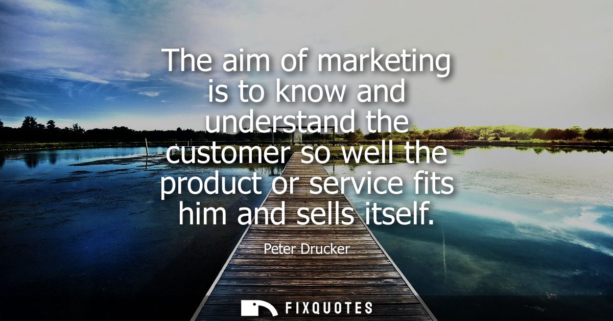 The aim of marketing is to know and understand the customer so well the product or service fits him and sells itself
