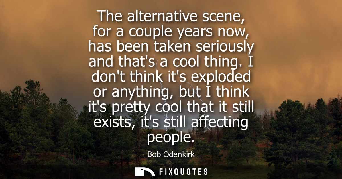 The alternative scene, for a couple years now, has been taken seriously and thats a cool thing. I dont think its explode