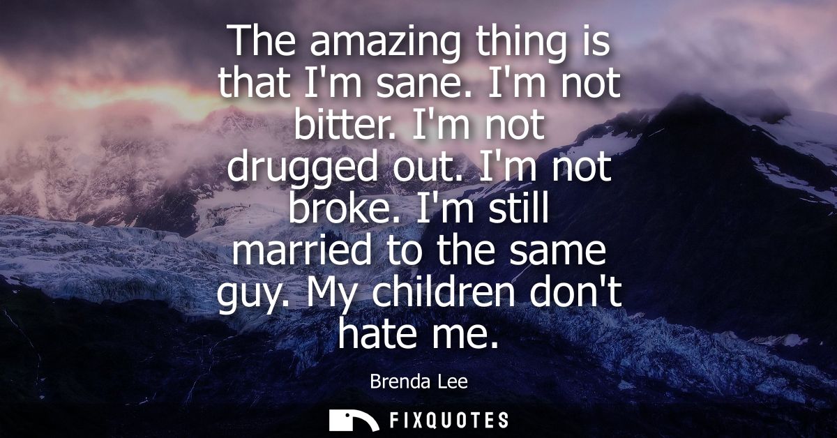 The amazing thing is that Im sane. Im not bitter. Im not drugged out. Im not broke. Im still married to the same guy. My