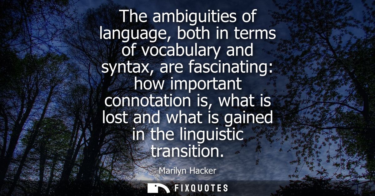 The ambiguities of language, both in terms of vocabulary and syntax, are fascinating: how important connotation is, what
