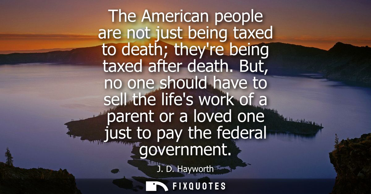 The American people are not just being taxed to death theyre being taxed after death. But, no one should have to sell th