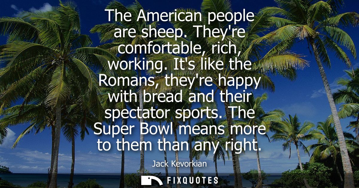 The American people are sheep. Theyre comfortable, rich, working. Its like the Romans, theyre happy with bread and their