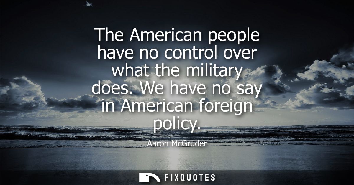 The American people have no control over what the military does. We have no say in American foreign policy
