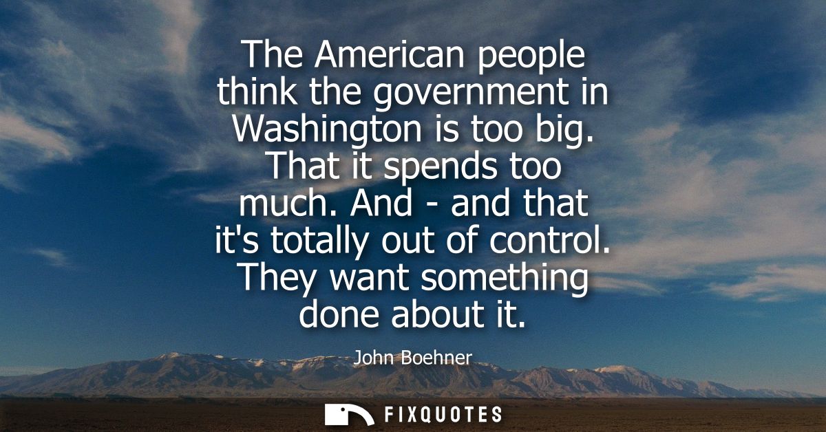 The American people think the government in Washington is too big. That it spends too much. And - and that its totally o