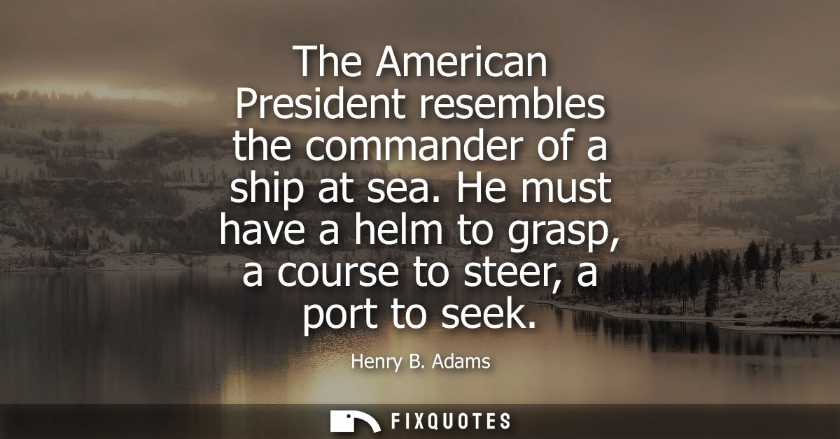 The American President resembles the commander of a ship at sea. He must have a helm to grasp, a course to steer, a port