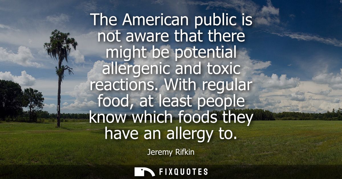 The American public is not aware that there might be potential allergenic and toxic reactions. With regular food, at lea