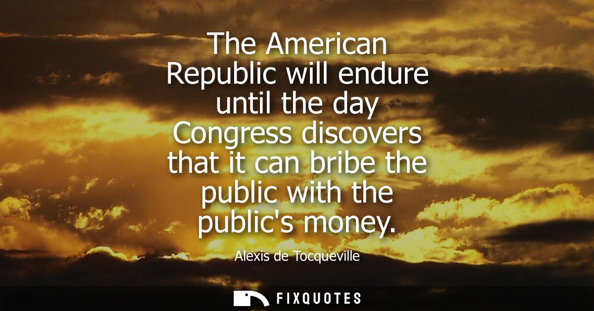 The American Republic will endure until the day Congress discovers that it can bribe the public with the publics money -