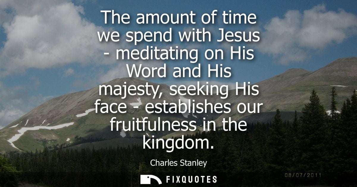 The amount of time we spend with Jesus - meditating on His Word and His majesty, seeking His face - establishes our frui
