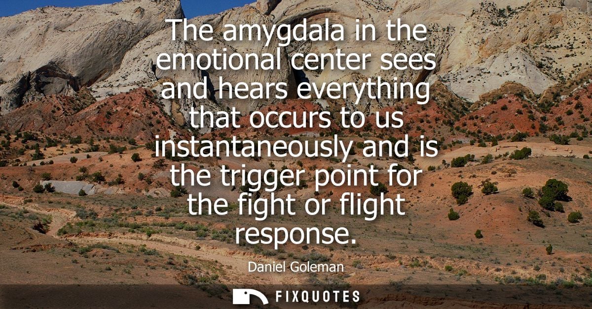 The amygdala in the emotional center sees and hears everything that occurs to us instantaneously and is the trigger poin