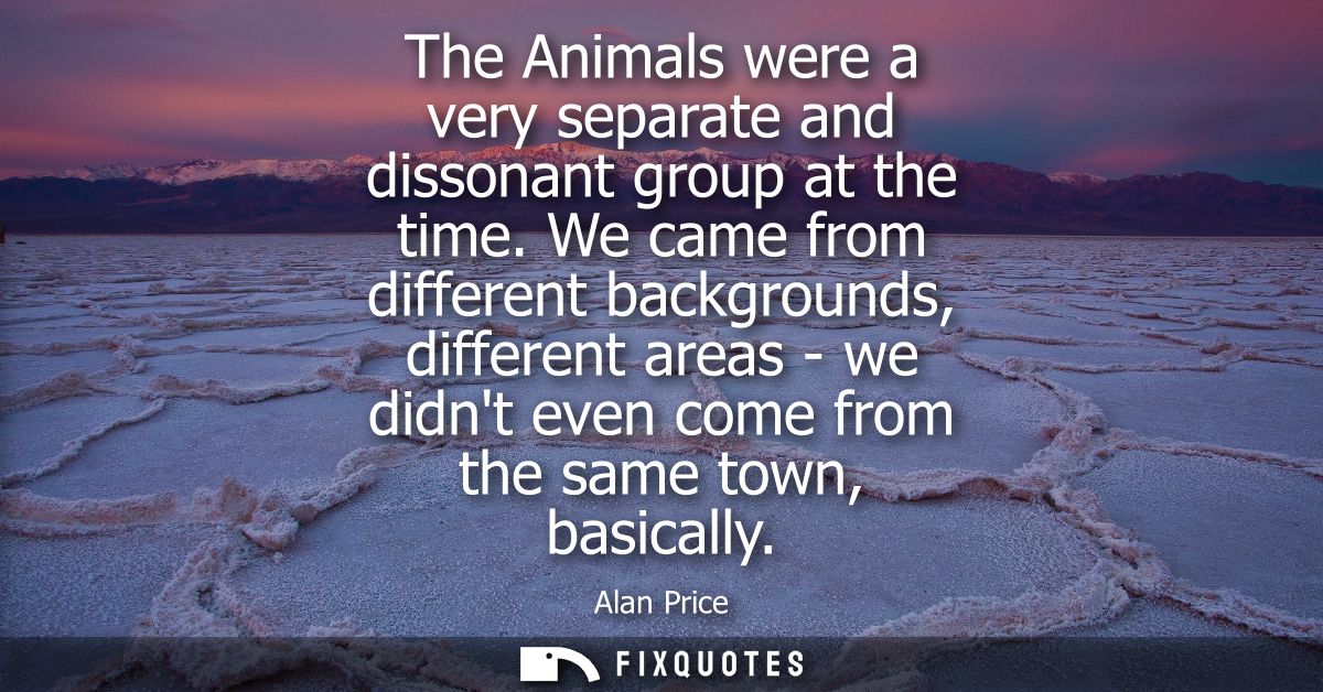 The Animals were a very separate and dissonant group at the time. We came from different backgrounds, different areas - 