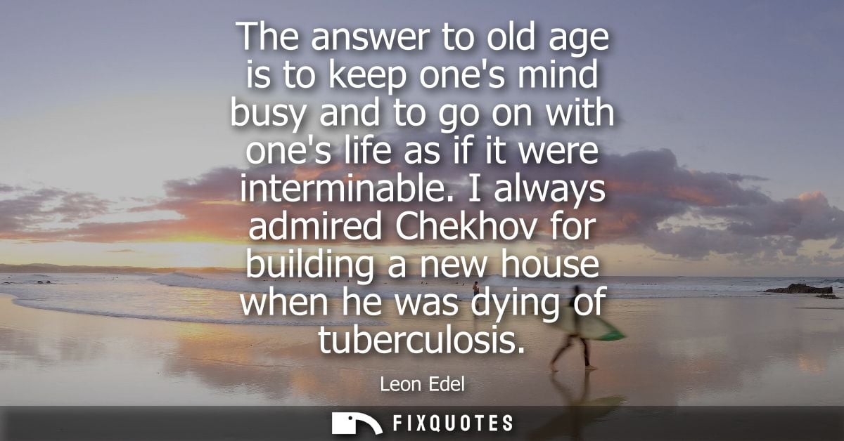 The answer to old age is to keep ones mind busy and to go on with ones life as if it were interminable.