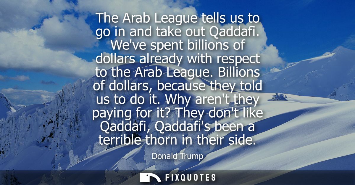 The Arab League tells us to go in and take out Qaddafi. Weve spent billions of dollars already with respect to the Arab 