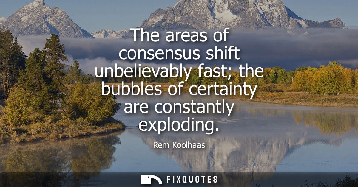 The areas of consensus shift unbelievably fast the bubbles of certainty are constantly exploding