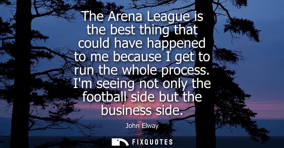 The Arena League is the best thing that could have happened to me because I get to run the whole process.