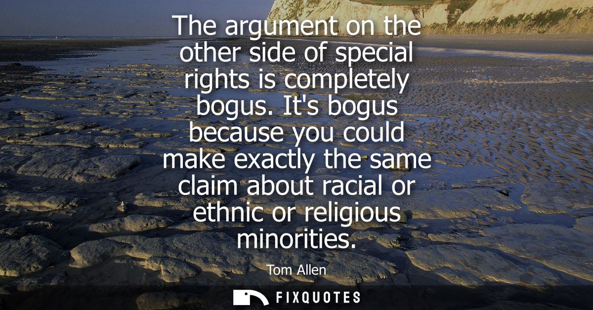 The argument on the other side of special rights is completely bogus. Its bogus because you could make exactly the same 