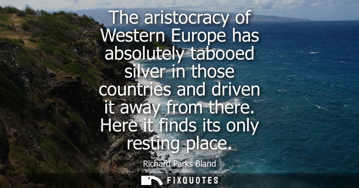 The aristocracy of Western Europe has absolutely tabooed silver in those countries and driven it away from there. Here i