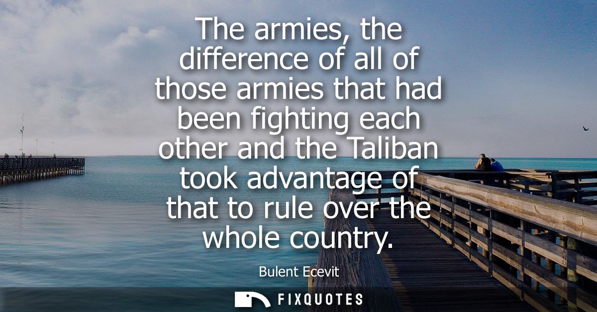 The armies, the difference of all of those armies that had been fighting each other and the Taliban took advantage of th