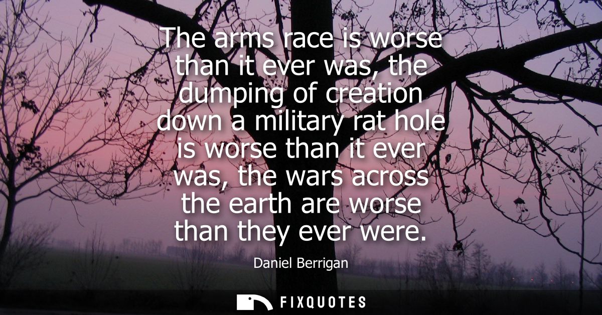 The arms race is worse than it ever was, the dumping of creation down a military rat hole is worse than it ever was, the