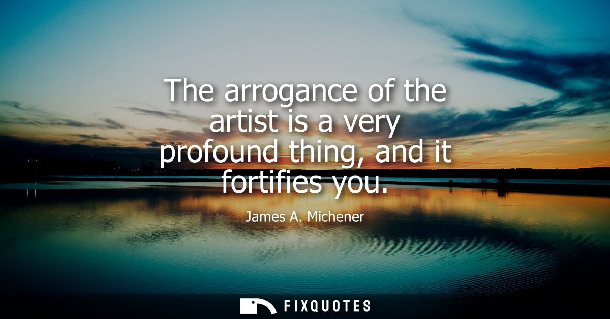The arrogance of the artist is a very profound thing, and it fortifies you