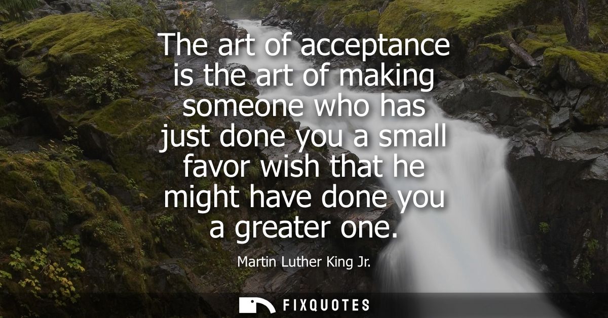 The art of acceptance is the art of making someone who has just done you a small favor wish that he might have done you 