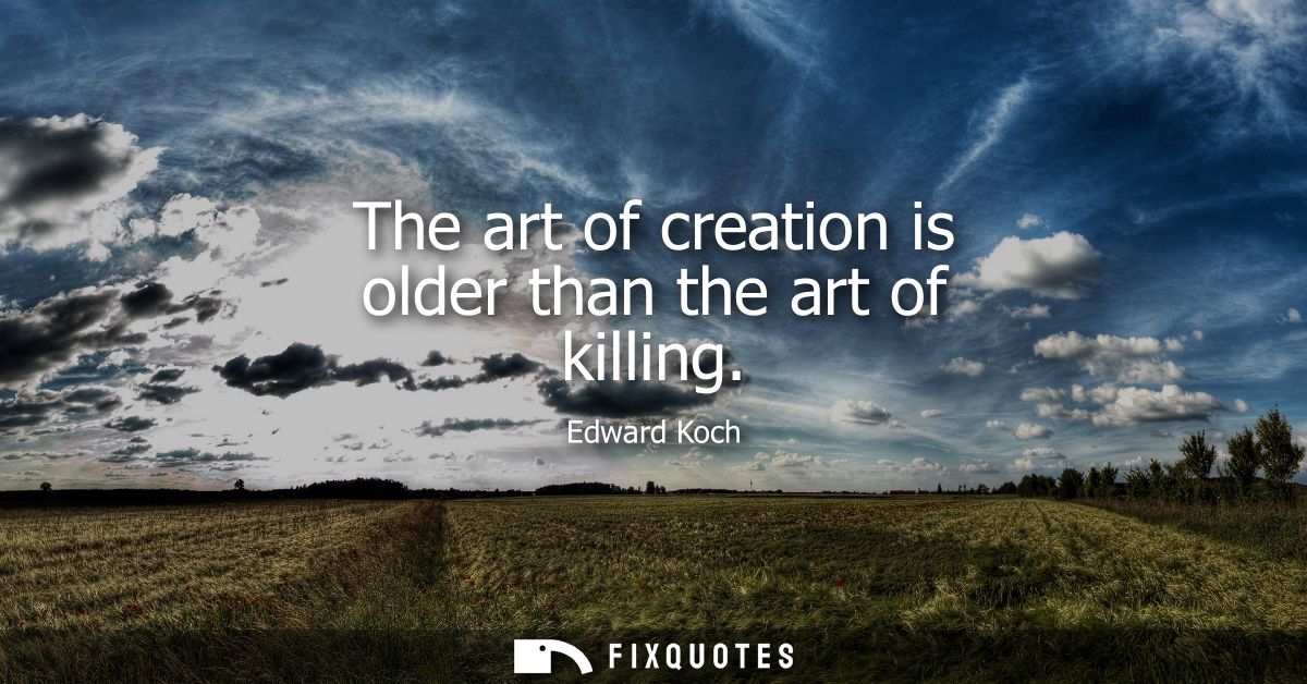 The art of creation is older than the art of killing