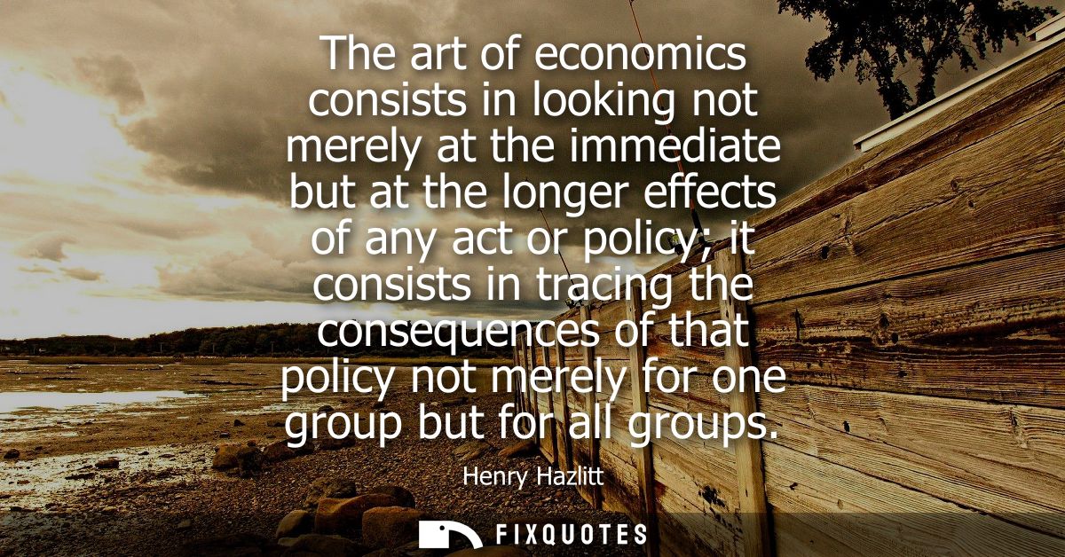 The art of economics consists in looking not merely at the immediate but at the longer effects of any act or policy it c