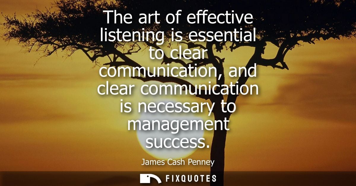 The art of effective listening is essential to clear communication, and clear communication is necessary to management s