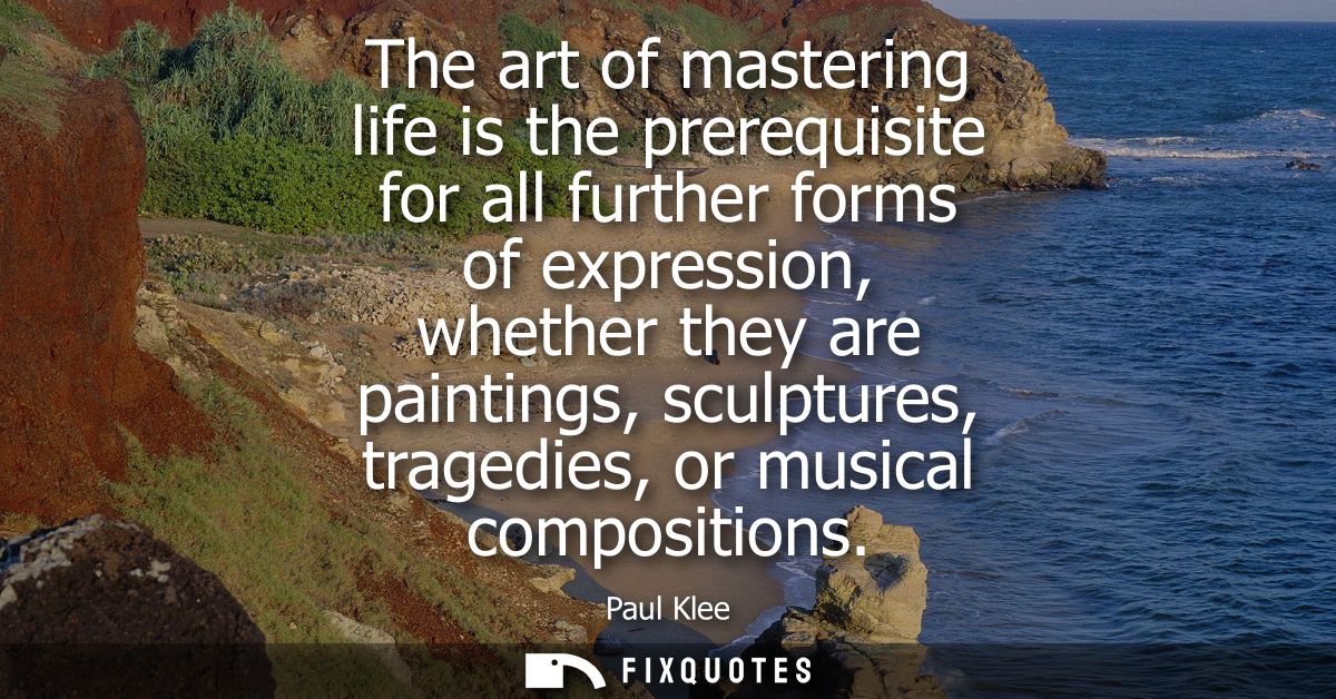 The art of mastering life is the prerequisite for all further forms of expression, whether they are paintings, sculpture