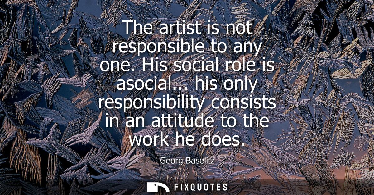 The artist is not responsible to any one. His social role is asocial... his only responsibility consists in an attitude 