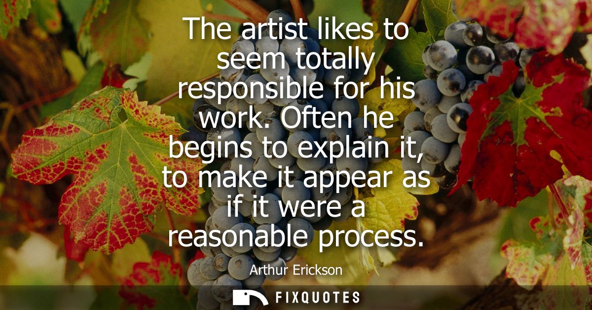 The artist likes to seem totally responsible for his work. Often he begins to explain it, to make it appear as if it wer