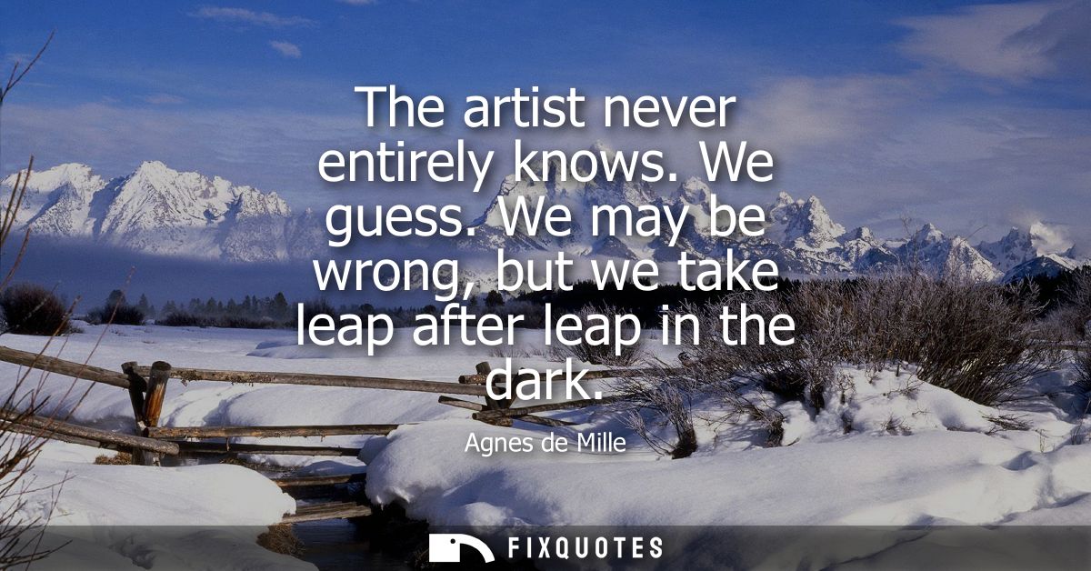 The artist never entirely knows. We guess. We may be wrong, but we take leap after leap in the dark