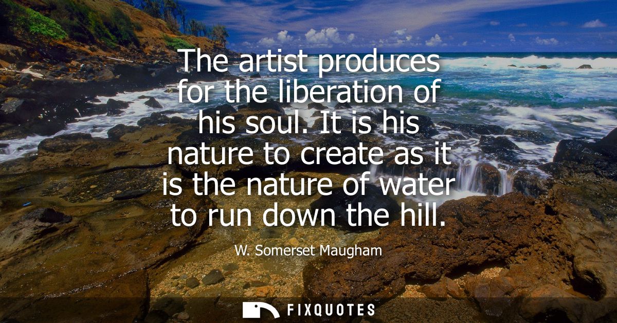 The artist produces for the liberation of his soul. It is his nature to create as it is the nature of water to run down 