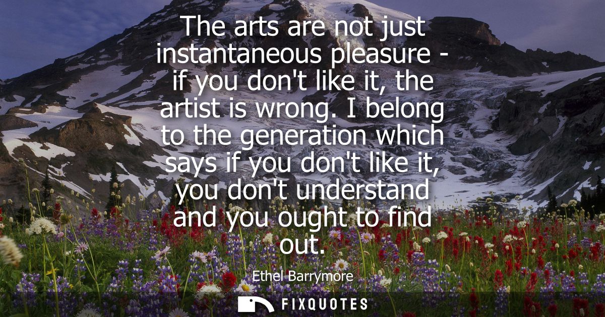 The arts are not just instantaneous pleasure - if you dont like it, the artist is wrong. I belong to the generation whic
