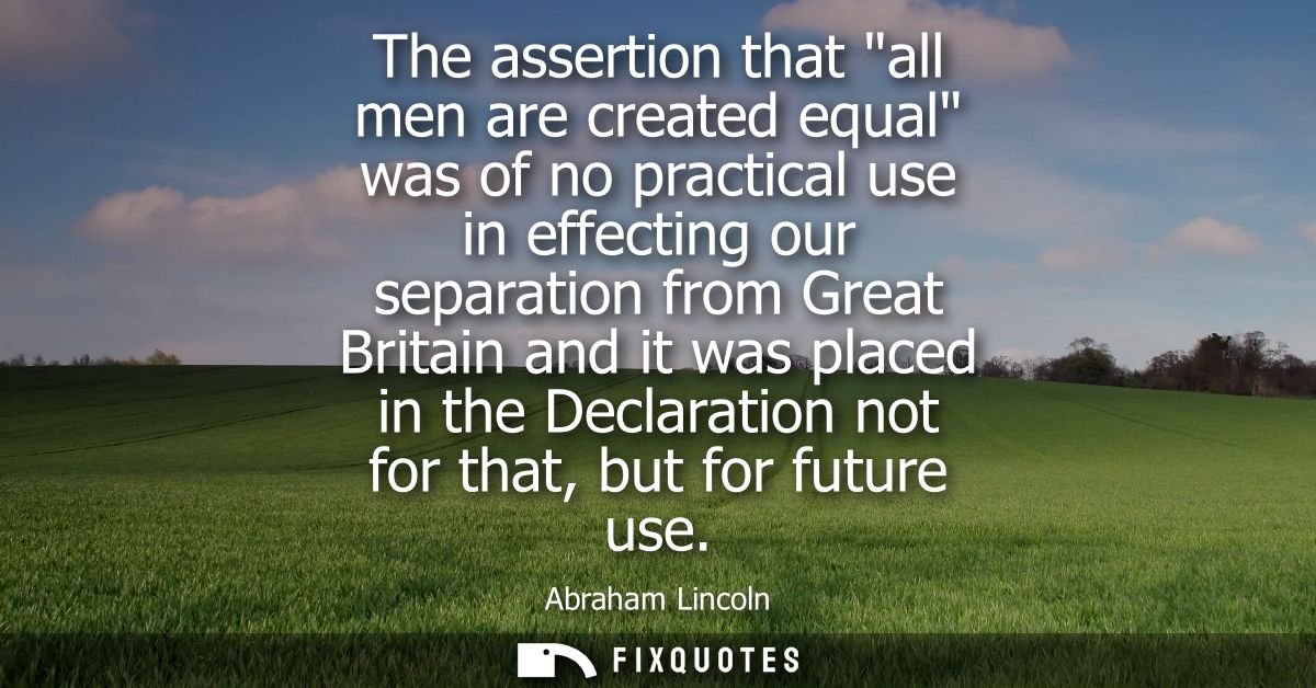 The assertion that all men are created equal was of no practical use in effecting our separation from Great Britain and 