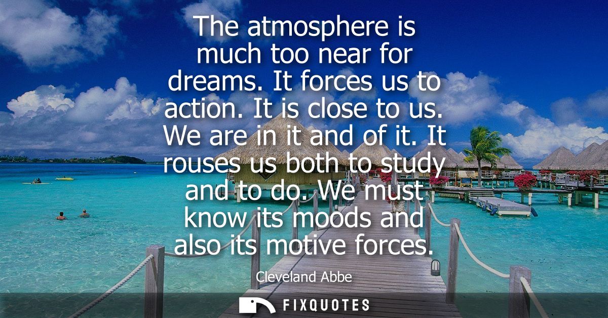 The atmosphere is much too near for dreams. It forces us to action. It is close to us. We are in it and of it. It rouses