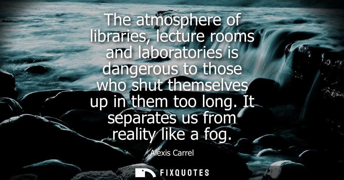 The atmosphere of libraries, lecture rooms and laboratories is dangerous to those who shut themselves up in them too lon