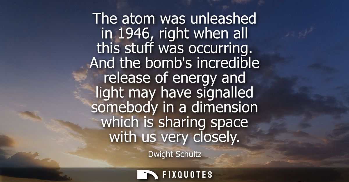 The atom was unleashed in 1946, right when all this stuff was occurring. And the bombs incredible release of energy and 