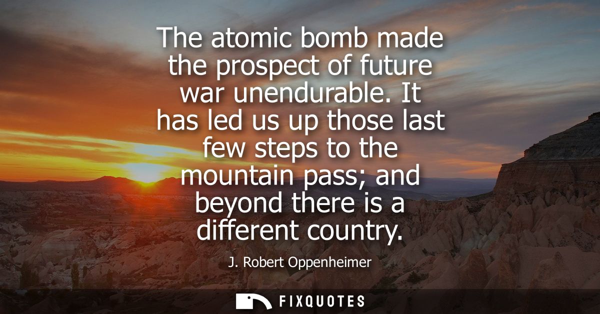 The atomic bomb made the prospect of future war unendurable. It has led us up those last few steps to the mountain pass 
