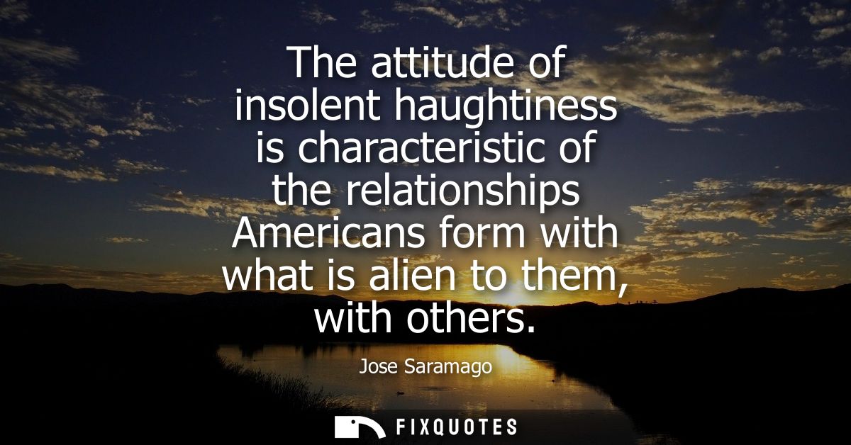 The attitude of insolent haughtiness is characteristic of the relationships Americans form with what is alien to them, w