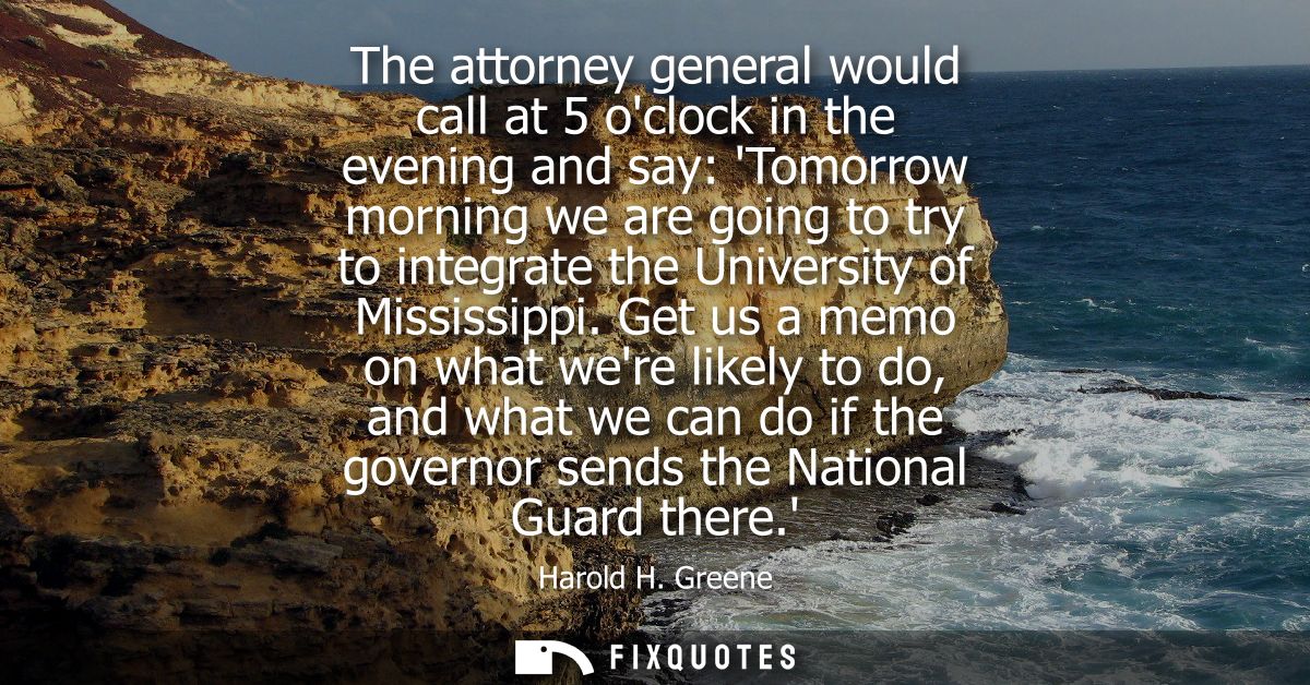 The attorney general would call at 5 oclock in the evening and say: Tomorrow morning we are going to try to integrate th