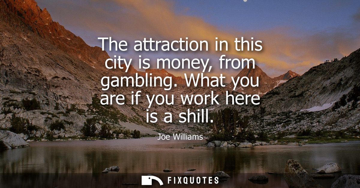 The attraction in this city is money, from gambling. What you are if you work here is a shill