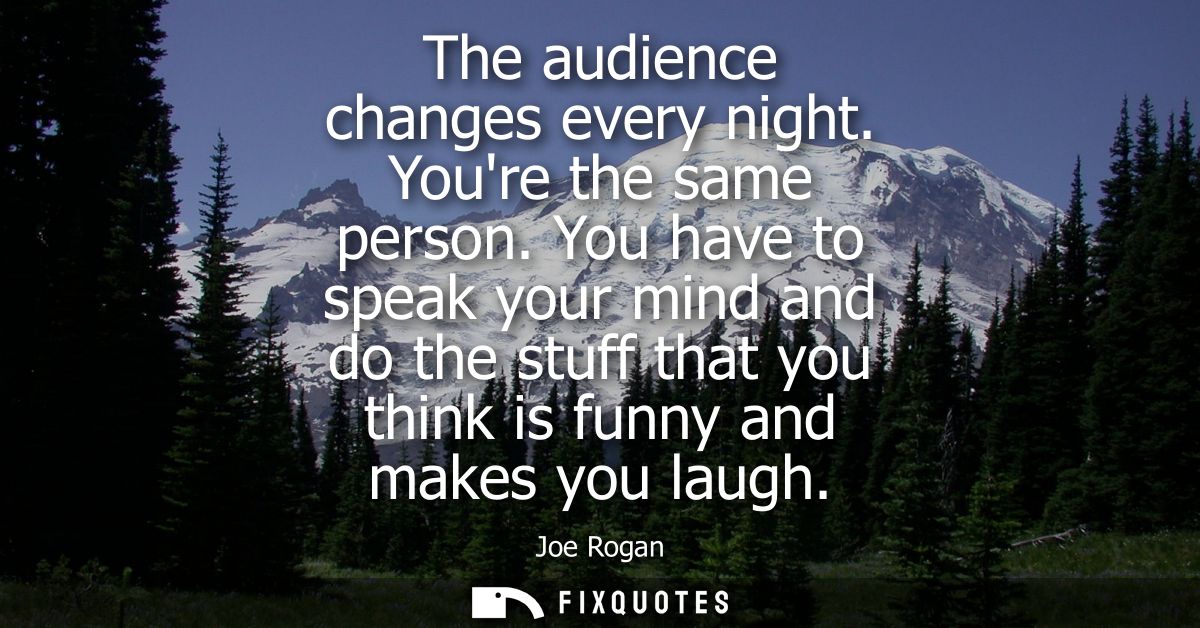 The audience changes every night. Youre the same person. You have to speak your mind and do the stuff that you think is 