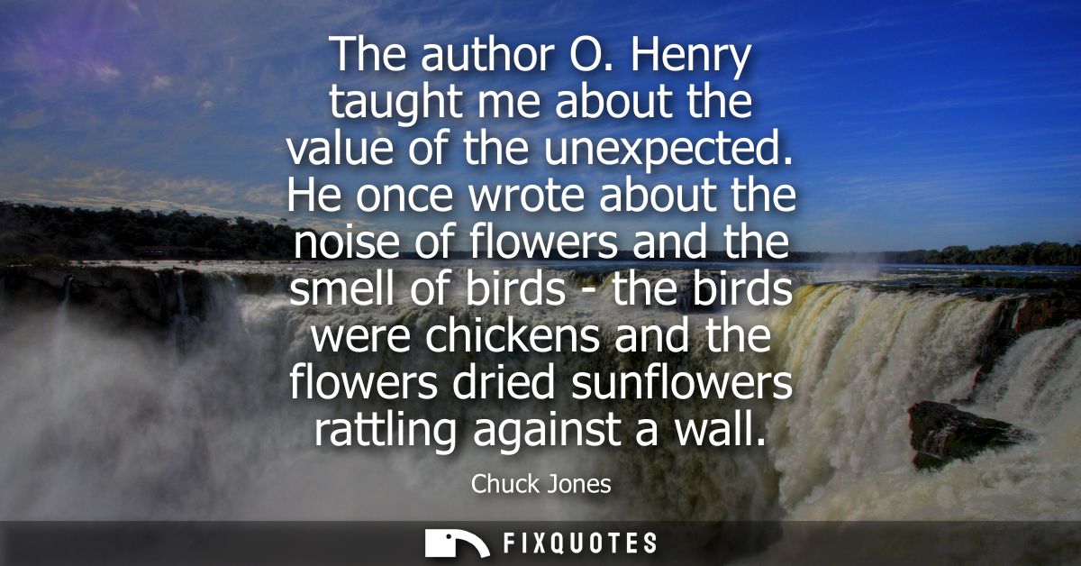 The author O. Henry taught me about the value of the unexpected. He once wrote about the noise of flowers and the smell 